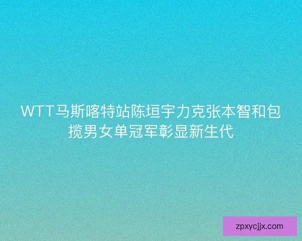 WTT马斯喀特站陈垣宇力克张本智和包揽男女单冠军彰显新生代