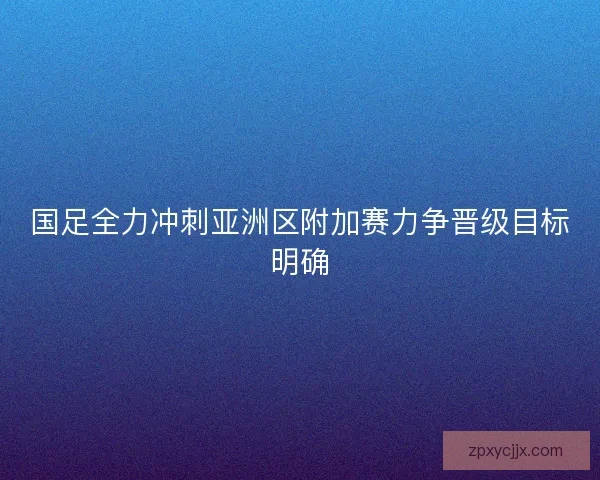 国足全力冲刺亚洲区附加赛力争晋级目标明确