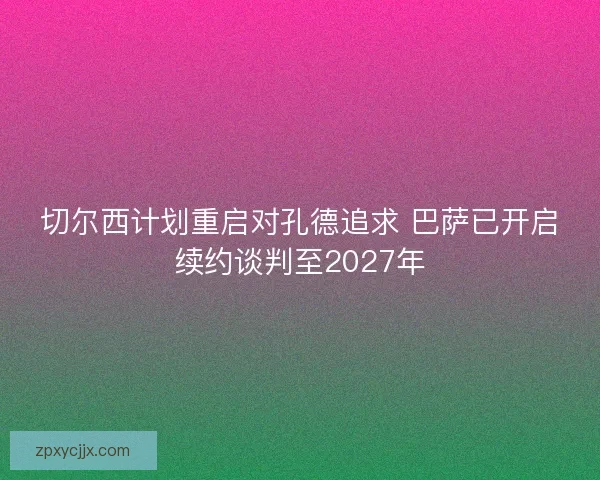 切尔西计划重启对孔德追求 巴萨已开启续约谈判至2027年