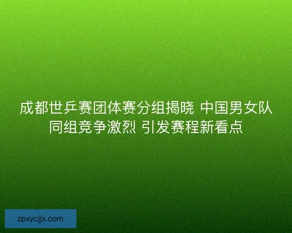 成都世乒赛团体赛分组揭晓 中国男女队同组竞争激烈 引发赛程新看点
