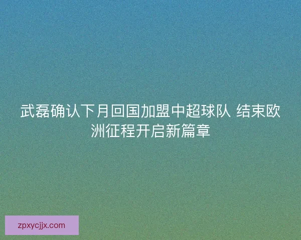 武磊确认下月回国加盟中超球队 结束欧洲征程开启新篇章