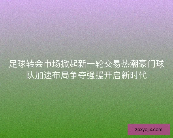 足球转会市场掀起新一轮交易热潮豪门球队加速布局争夺强援开启新时代